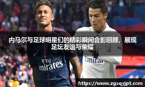 内马尔与足球明星们的精彩瞬间合影回顾，展现足坛友谊与荣耀