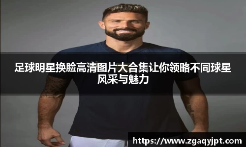 足球明星换脸高清图片大合集让你领略不同球星风采与魅力